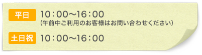 「平日」10:00~16:00(午前中ご利用のお客様はお問い合わせください) 「土日祝」10:00~16:00
