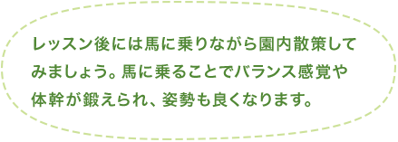 レッスン後には馬に乗りながら園内散策してみましょう。馬に乗ることでバランス感覚や体幹が鍛えられ、姿勢も良くなります。