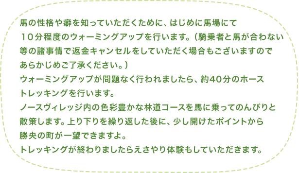 馬の性格や癖を知っていただくために、はじめに馬場にて10分程度のウォーミングアップを行います。(騎乗者と馬が合わない等の諸事情で返金キャンセルをしていただく場合もございますのであらかじめご了承ください。)ウォーミングアップが問題なく行われましたら、約40分のホーストレッキングを行います。ノースヴィレッジ内の色彩豊かな林道コースを馬に乗ってのんびりと散策します。上り下りを繰り返した後に、少し開けたポイントから勝央の町が一望できますよ。トレッキングが終わりましたらえさやり体験もしていただきます。