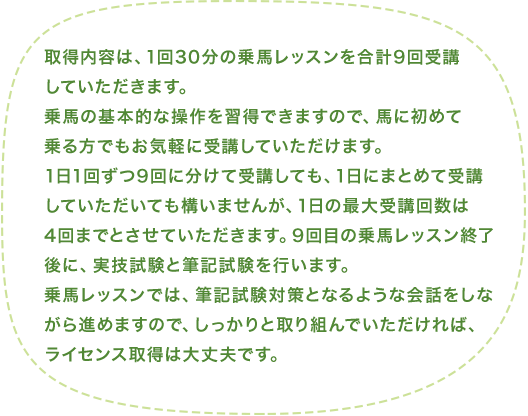 取得内容は、1回30分の乗馬レッスンを合計9回受講していただきます。乗馬の基本的な操作を習得できますので、馬に初めて乗る方でもお気軽に受講していただけます。1日1回ずつ9回に分けて受講しても、1日にまとめて受講していただいても構いませんが、1日の最大受講回数は4回までとさせていただきます。9回目の乗馬レッスン終了後に、実技試験と筆記試験を行います。乗馬レッスンでは、筆記試験対策となるような会話をしながら進めますので、しっかりと取り組んでいただければ、ライセンス取得は大丈夫です。