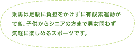 乗馬は足腰に負担をかけずに有酸素運動ができ、子供からシニアの方まで男女問わず気軽に楽しめるスポーツです。